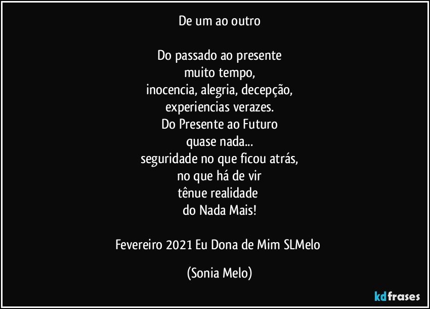 De um ao outro

Do passado ao presente
muito tempo,
inocencia, alegria, decepção,
experiencias verazes.
Do Presente ao Futuro
quase nada...
seguridade no que ficou atrás,
no que há de vir
tênue realidade 
do Nada Mais!
 
Fevereiro 2021   Eu Dona de Mim SLMelo (Sonia Melo)