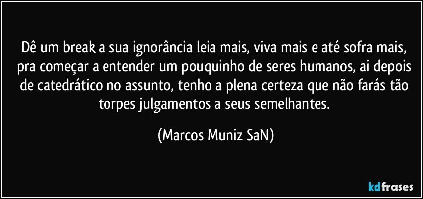 Dê um break a sua ignorância leia mais, viva mais e até sofra mais, pra começar a entender um pouquinho de seres humanos, ai depois de catedrático no assunto, tenho a plena certeza que não farás tão torpes julgamentos a seus semelhantes. (Marcos Muniz SaN)