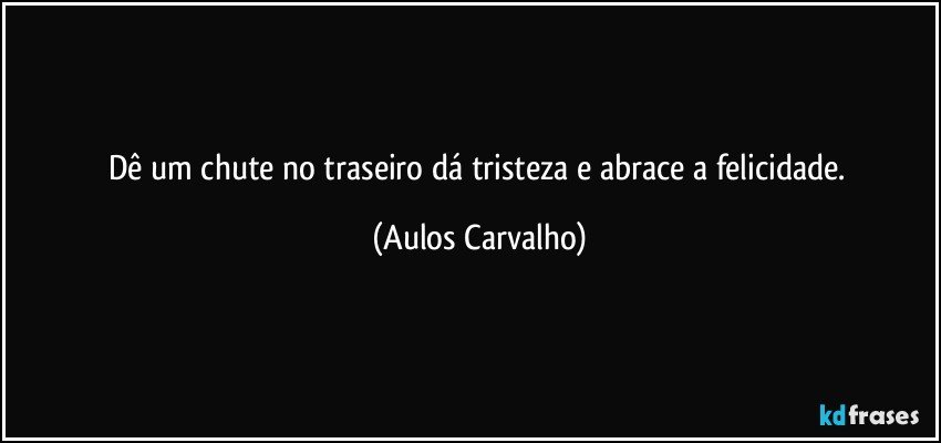 Dê um chute no traseiro dá tristeza e abrace a felicidade. (Aulos Carvalho)