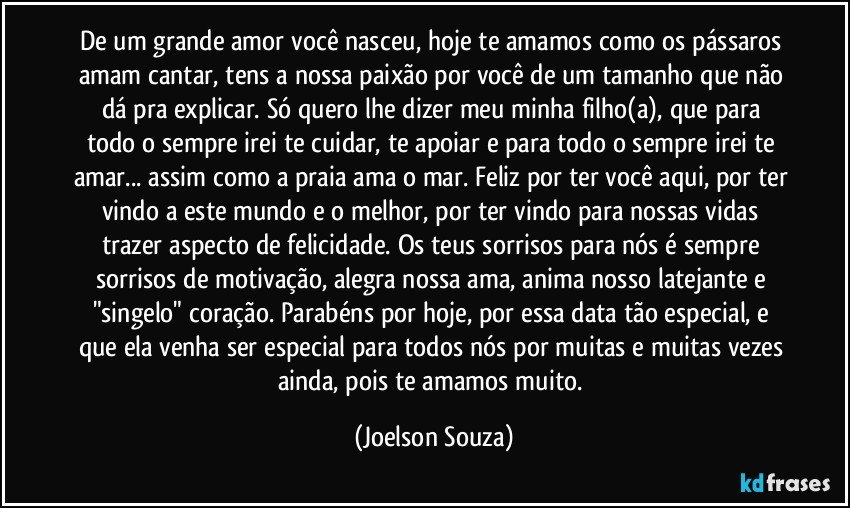 De um grande amor você nasceu, hoje te amamos como os pássaros amam cantar, tens a nossa paixão por você de um tamanho que não dá pra explicar. Só quero lhe dizer meu/minha filho(a), que para todo o sempre irei te cuidar, te apoiar e para todo o sempre irei te amar... assim como a praia ama o mar. Feliz por ter você aqui, por ter vindo a este mundo e o melhor, por ter vindo para nossas vidas trazer aspecto de felicidade. Os teus sorrisos para nós é sempre sorrisos de motivação, alegra nossa ama, anima nosso latejante e "singelo" coração. Parabéns por hoje, por essa data tão especial, e que ela venha ser especial para todos nós por muitas e muitas vezes ainda, pois te amamos muito. (Joelson Souza)