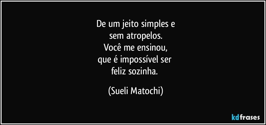 De um jeito simples e
sem atropelos.
Você me ensinou,
que é impossível ser 
feliz sozinha. (Sueli Matochi)