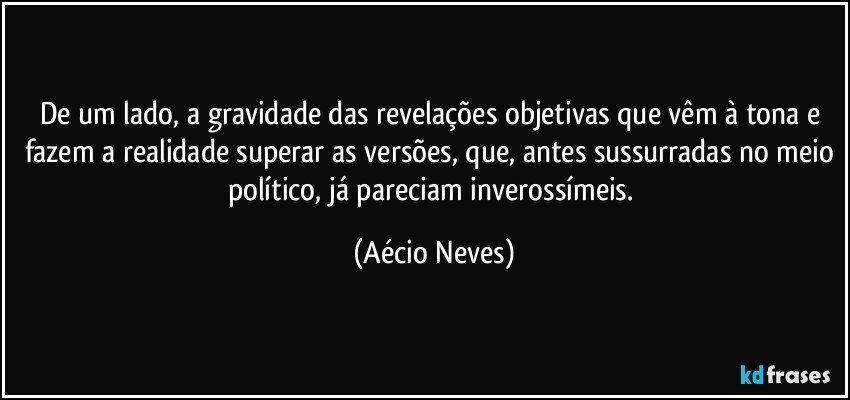 De um lado, a gravidade das revelações objetivas que vêm à tona e fazem a realidade superar as versões, que, antes sussurradas no meio político, já pareciam inverossímeis. (Aécio Neves)