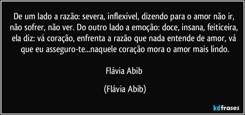 De um lado a razão: severa, inflexível, dizendo para o amor não ir, não sofrer, não ver. Do outro lado a emoção: doce, insana, feiticeira, ela diz: vá coração, enfrenta a razão que nada entende de amor, vá que eu asseguro-te...naquele coração mora o amor mais lindo.

Flávia Abib (Flávia Abib)