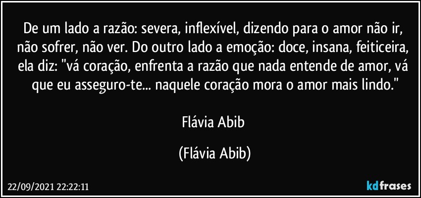 De um lado a razão: severa, inflexível, dizendo para o amor não ir, não sofrer, não ver. Do outro lado a emoção: doce, insana, feiticeira, ela diz: "vá coração, enfrenta a razão que nada entende de amor, vá que eu asseguro-te... naquele coração mora o amor mais lindo."

Flávia Abib (Flávia Abib)