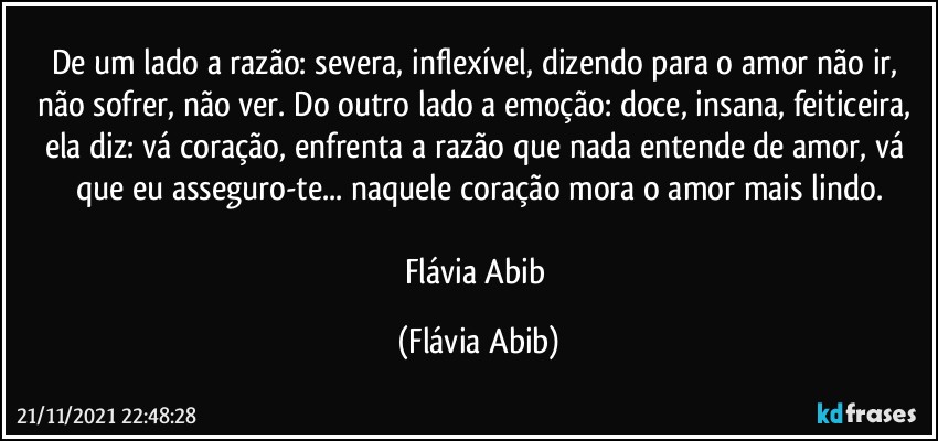 De um lado a razão: severa, inflexível, dizendo para o amor não ir, não sofrer, não ver. Do outro lado a emoção: doce, insana, feiticeira, ela diz: vá coração, enfrenta a razão que nada entende de amor, vá que eu asseguro-te... naquele coração mora o amor mais lindo.

Flávia Abib (Flávia Abib)