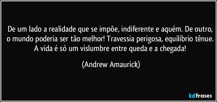 De um lado a realidade que se impõe, indiferente e aquém. De outro, o mundo poderia ser tão melhor! Travessia perigosa, equilíbrio tênue. A vida é só um vislumbre entre queda e a chegada! (Andrew Amaurick)