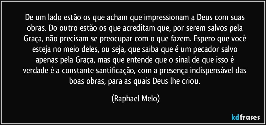 De um lado estão os que acham que impressionam a Deus com suas obras. Do outro estão os que acreditam que, por serem salvos pela Graça, não precisam se preocupar com o que fazem. Espero que você esteja no meio deles, ou seja, que saiba que é um pecador salvo apenas pela Graça, mas que entende que o sinal de que isso é verdade é a constante santificação, com a presença indispensável das boas obras, para as quais Deus lhe criou. (Raphael Melo)