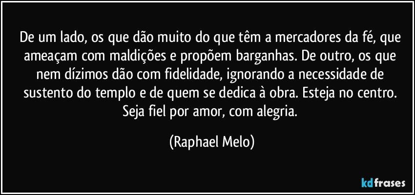 De um lado, os que dão muito do que têm a mercadores da fé, que ameaçam com maldições e propõem barganhas. De outro, os que nem dízimos dão com fidelidade, ignorando a necessidade de sustento do templo e de quem se dedica à obra. Esteja no centro. Seja fiel por amor, com alegria. (Raphael Melo)