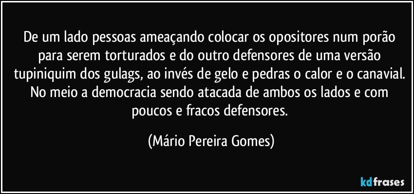 De um lado pessoas ameaçando colocar os opositores num porão para serem torturados e do outro defensores de uma versão tupiniquim dos gulags, ao invés de gelo e pedras o calor e o canavial. No meio a democracia sendo atacada de ambos os lados e com poucos e fracos defensores. (Mário Pereira Gomes)