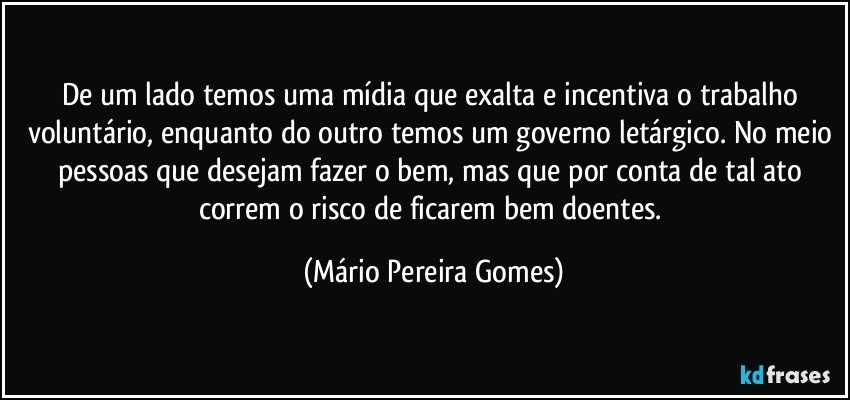 De um lado temos uma mídia que exalta e incentiva o trabalho voluntário, enquanto do outro temos um governo letárgico. No meio pessoas que desejam fazer o bem, mas que por conta de tal ato correm o risco de ficarem bem doentes. (Mário Pereira Gomes)