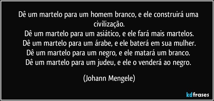 Dê um martelo para um homem branco, e ele construirá uma civilização.
Dê um martelo para um asiático, e ele fará mais martelos.
Dê um martelo para um árabe, e ele baterá em sua mulher.
Dê um martelo para um negro, e ele matará um branco. 
Dê um martelo para um judeu, e ele o venderá ao negro. (Johann Mengele)