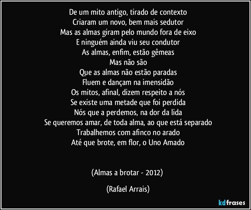 De um mito antigo, tirado de contexto
Criaram um novo, bem mais sedutor
Mas as almas giram pelo mundo fora de eixo
E ninguém ainda viu seu condutor
As almas, enfim, estão gêmeas
Mas não são
Que as almas não estão paradas
Fluem e dançam na imensidão
Os mitos, afinal, dizem respeito a nós
Se existe uma metade que foi perdida
Nós que a perdemos, na dor da lida
Se queremos amar, de toda alma, ao que está separado
Trabalhemos com afinco no arado
Até que brote, em flor, o Uno Amado


(Almas a brotar - 2012) (Rafael Arrais)