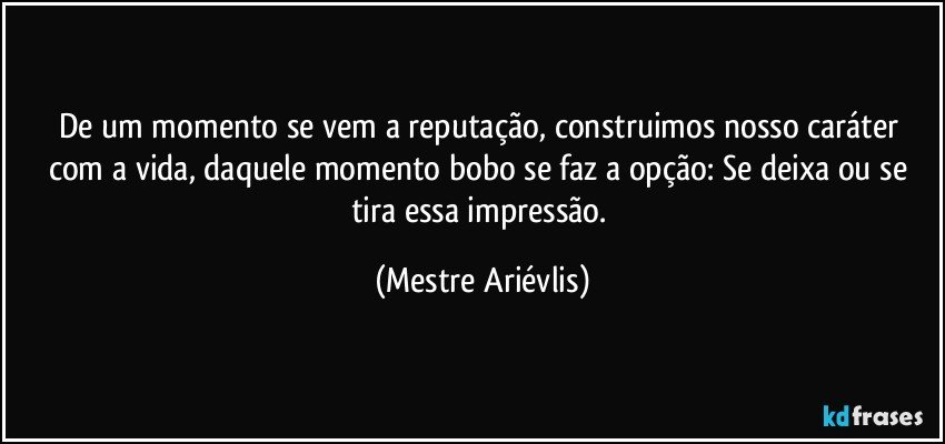 De um momento se vem a reputação, construimos nosso caráter com a vida, daquele momento bobo se faz a opção: Se deixa ou se tira essa impressão. (Mestre Ariévlis)