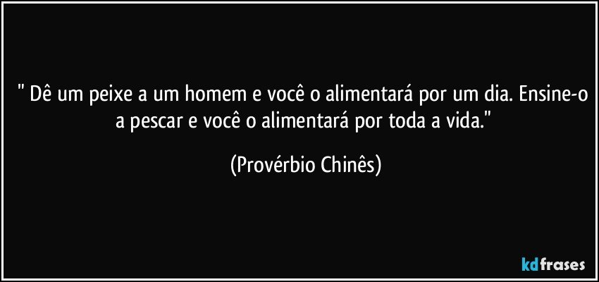 " Dê um peixe a um homem e você o alimentará por um dia. Ensine-o a pescar e você o alimentará por toda a vida." (Provérbio Chinês)