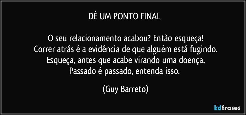 DÊ UM PONTO FINAL 

O seu relacionamento acabou? Então esqueça!
Correr atrás é a evidência de que alguém está fugindo.
Esqueça, antes que acabe virando uma doença.
Passado é passado, entenda isso. (Guy Barreto)