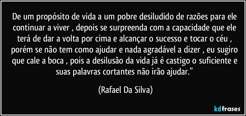 De um propósito de vida a um pobre desiludido de  razões para ele continuar a viver , depois  se surpreenda com a capacidade que ele terá de dar a volta por cima e alcançar o sucesso e tocar o céu , porém se não tem como ajudar  e nada agradável  a dizer , eu sugiro que cale a boca , pois a desilusão da vida já é castigo o suficiente e suas palavras cortantes não irão ajudar.” (Rafael Da Silva)