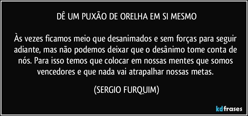 DÊ UM PUXÃO DE ORELHA EM SI MESMO

Às vezes ficamos meio que desanimados e sem forças para  seguir adiante, mas não podemos deixar que o desânimo tome conta de nós. Para isso temos que colocar em nossas mentes que somos vencedores e que nada vai atrapalhar nossas metas. (SERGIO FURQUIM)