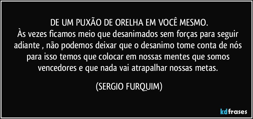 DE UM PUXÃO DE ORELHA EM VOCÊ MESMO.
Às vezes ficamos meio que desanimados sem forças para  seguir adiante , não podemos deixar que o desanimo tome conta de nós para isso temos que colocar em nossas mentes que somos vencedores e que nada vai atrapalhar nossas metas. (SERGIO FURQUIM)