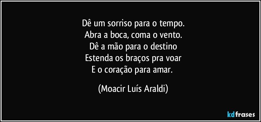 Dê um sorriso para o tempo.
Abra a boca, coma o vento.
Dê a mão para o destino
Estenda os braços pra voar
E o coração para amar. (Moacir Luís Araldi)