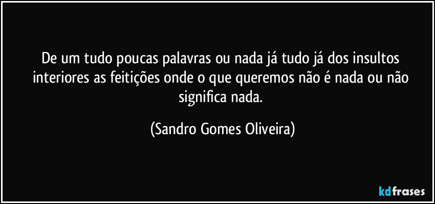 De um tudo poucas palavras ou nada já tudo já dos insultos interiores as feitições  onde o que queremos não é nada ou não significa nada. (Sandro Gomes Oliveira)
