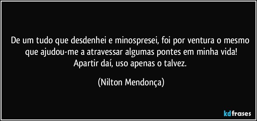 ⁠
De um tudo que desdenhei e minospresei, foi por ventura o mesmo que ajudou-me a atravessar algumas pontes em minha vida!
Apartir daí, uso apenas o talvez. (Nilton Mendonça)