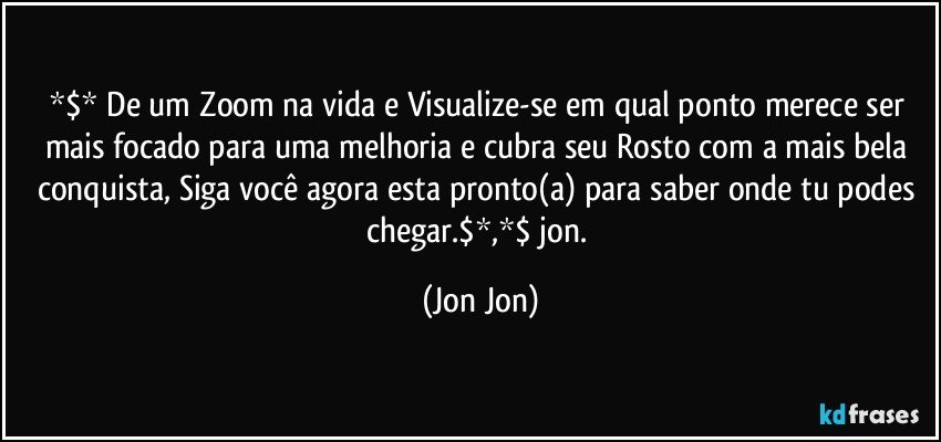 *$* De um Zoom na vida e Visualize-se em qual ponto merece ser mais focado para uma melhoria e cubra seu Rosto com a mais bela conquista,  Siga você agora esta pronto(a) para saber onde tu podes chegar.$*,*$ jon. (Jon Jon)