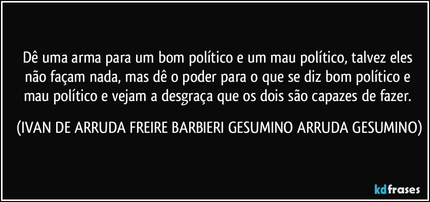 Dê uma arma para um bom político e um mau político, talvez eles não façam nada, mas dê o poder para o que se diz bom político e mau político e vejam a desgraça que os dois são capazes de fazer. (IVAN DE ARRUDA FREIRE BARBIERI GESUMINO ARRUDA GESUMINO)