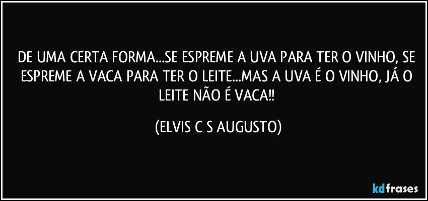 DE UMA CERTA FORMA...SE ESPREME A UVA PARA TER O VINHO, SE ESPREME A VACA PARA TER O LEITE...MAS A UVA É O VINHO, JÁ O LEITE NÃO É VACA!! (ELVIS C S AUGUSTO)