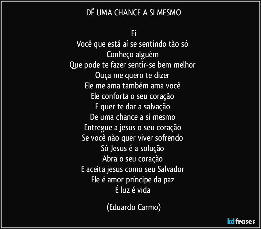 DÊ UMA CHANCE A SI MESMO

Ei
Você que está aí se sentindo tão só 
Conheço alguém 
Que pode te fazer sentir-se bem melhor 
Ouça me quero te dizer 
Ele me ama também ama você 
Ele conforta o seu coração 
E quer te dar a salvação 
De uma chance a si mesmo 
Entregue a jesus o seu coração 
Se você não quer viver sofrendo 
Só Jesus é a solução 
Abra o seu coração 
E aceita jesus como seu Salvador 
Ele é amor príncipe da paz 
É luz é vida (Eduardo Carmo)