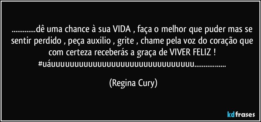 ...dê uma chance à sua VIDA , faça o melhor que puder mas se sentir perdido  , peça auxilio , grite , chame pela voz do coração que com certeza receberás a graça de VIVER FELIZ ! #uáuuuuuuuuuuuuuuuuuuuuuuuuuuuuuuu... (Regina Cury)