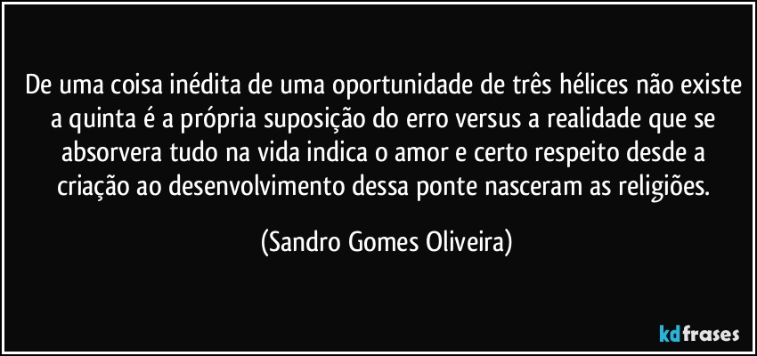 De uma coisa inédita de uma oportunidade de três hélices não existe a quinta é a própria suposição do erro versus a realidade que se absorvera tudo na vida indica o amor e certo respeito desde a criação ao desenvolvimento dessa ponte nasceram as religiões. (Sandro Gomes Oliveira)