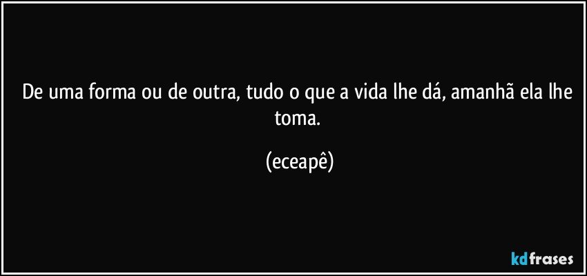 De uma forma ou de outra, tudo o que a vida lhe dá, amanhã ela lhe toma. (eceapê)