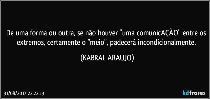 De uma forma ou outra, se não houver "uma comunicAÇÃO" entre os extremos, certamente o "meio", padecerá incondicionalmente. (KABRAL ARAUJO)