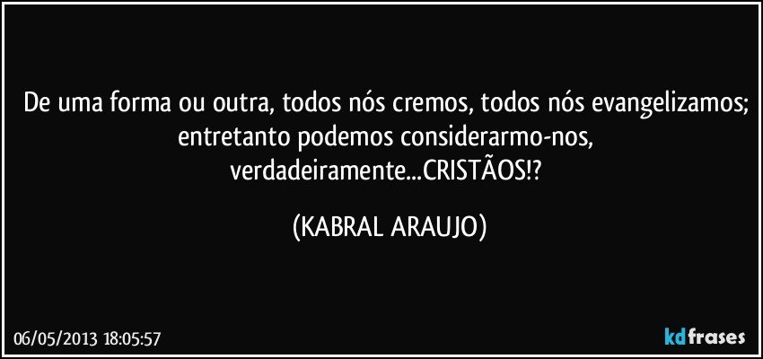 De uma forma ou outra, todos nós cremos, todos nós evangelizamos; entretanto podemos considerarmo-nos, verdadeiramente...CRISTÃOS!? (KABRAL ARAUJO)