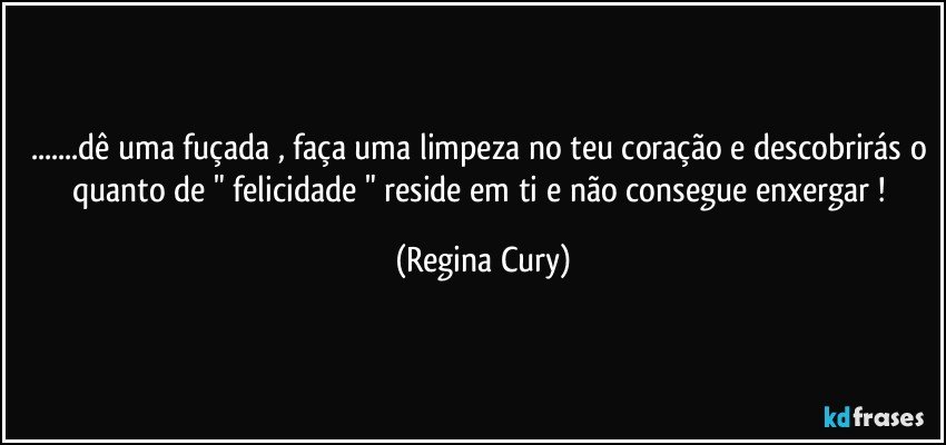 ...dê uma fuçada , faça uma limpeza no teu coração e descobrirás o quanto  de " felicidade " reside  em ti  e não consegue enxergar ! (Regina Cury)