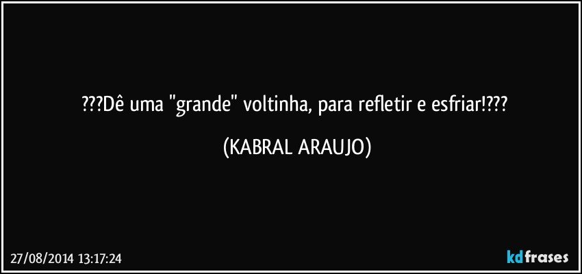 ???Dê uma "grande" voltinha, para refletir e esfriar!??? (KABRAL ARAUJO)