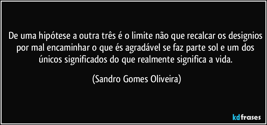 De uma hipótese a outra três é o limite não que recalcar os designios por mal encaminhar o que és agradável se faz parte sol e um dos únicos significados do que realmente significa a vida. (Sandro Gomes Oliveira)