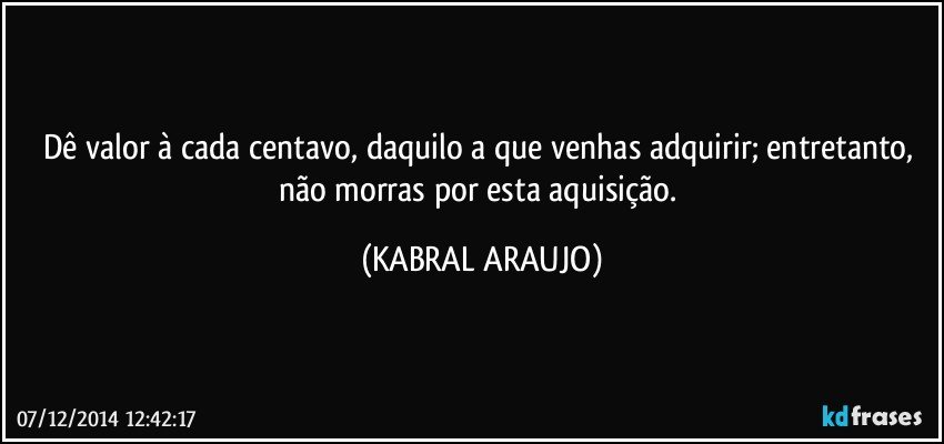 Dê valor à cada centavo, daquilo a que venhas adquirir; entretanto, não morras por esta aquisição. (KABRAL ARAUJO)