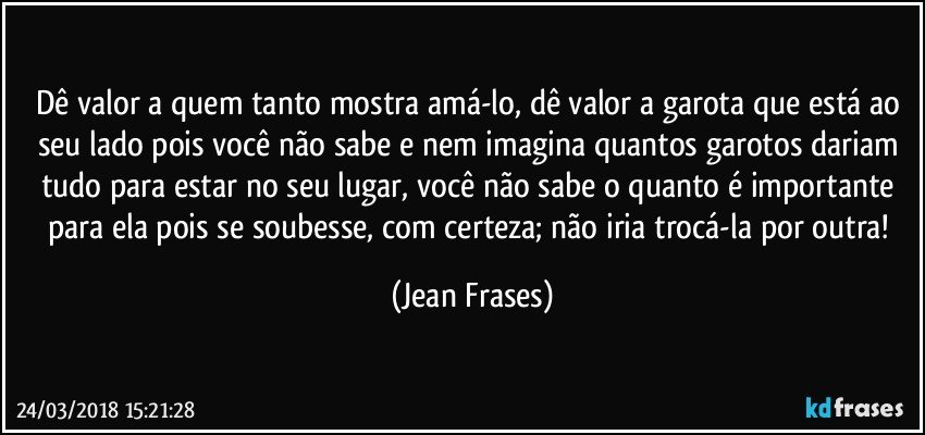 Dê valor a quem tanto mostra amá-lo, dê valor a garota que está ao seu lado pois você não sabe e nem imagina quantos garotos dariam tudo para estar no seu lugar, você não sabe o quanto é importante para ela pois se soubesse, com certeza; não iria trocá-la por outra! (Jean Frases)