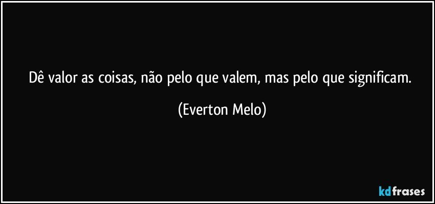 Dê valor as coisas, não pelo que valem, mas pelo que significam. (Everton Melo)