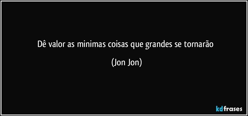 Dê valor as minimas coisas que grandes se tornarão (Jon Jon)