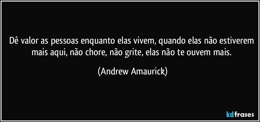 Dê valor as pessoas enquanto elas vivem, quando elas não estiverem mais aqui, não chore, não grite, elas não te ouvem mais. (Andrew Amaurick)