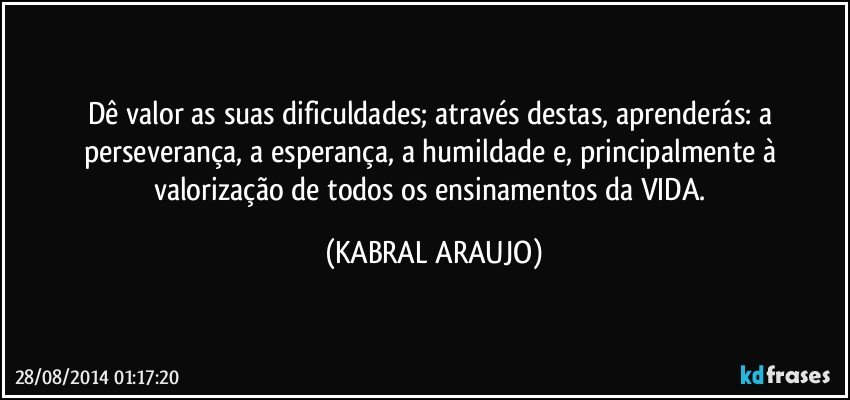 Dê valor as suas dificuldades; através destas, aprenderás: a perseverança, a esperança, a humildade e, principalmente à valorização de todos os ensinamentos da VIDA. (KABRAL ARAUJO)