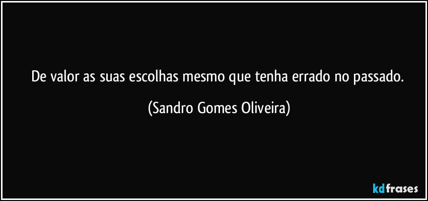 De valor as suas escolhas mesmo que tenha errado no passado. (Sandro Gomes Oliveira)