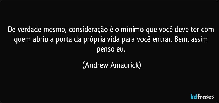 De verdade mesmo, consideração é o mínimo que você deve ter com quem abriu a porta da própria vida para você entrar. Bem, assim penso eu. (Andrew Amaurick)