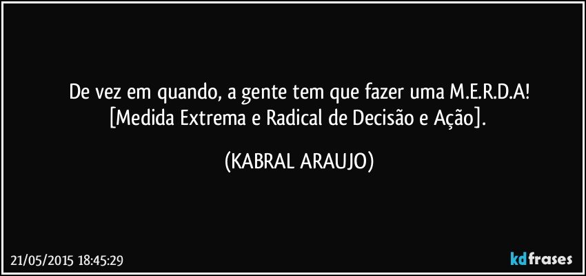 De vez em quando, a gente tem que fazer uma M.E.R.D.A!
[Medida Extrema e Radical de Decisão e Ação]. (KABRAL ARAUJO)