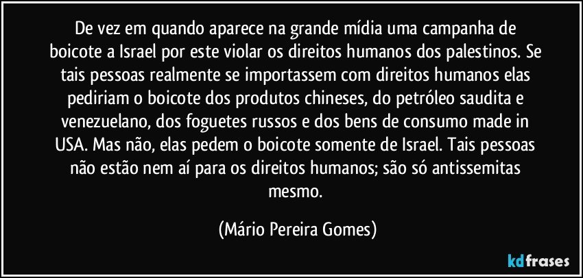 De vez em quando aparece na grande mídia uma campanha de boicote a Israel por este violar os direitos humanos dos palestinos. Se tais pessoas realmente se importassem com direitos humanos elas pediriam o boicote dos produtos chineses, do petróleo saudita e venezuelano, dos foguetes russos e dos bens de consumo made in USA. Mas não, elas pedem o boicote somente de Israel. Tais pessoas não estão nem aí para os direitos humanos; são só antissemitas mesmo. (Mário Pereira Gomes)