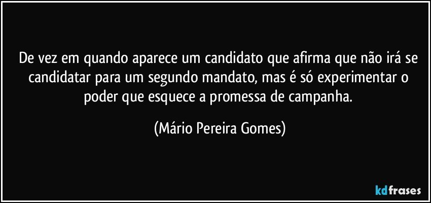 De vez em quando aparece um candidato que afirma que não irá se candidatar para um segundo mandato, mas é só experimentar o poder que esquece a promessa de campanha. (Mário Pereira Gomes)