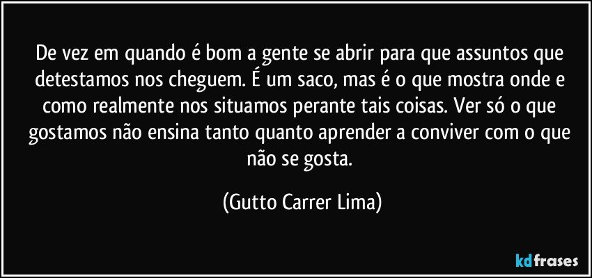 De vez em quando é bom a gente se abrir para que assuntos que detestamos nos cheguem. É um saco, mas é o que mostra onde e como realmente nos situamos perante tais coisas. Ver só o que gostamos não ensina tanto quanto aprender a conviver com o que não se gosta. (Gutto Carrer Lima)