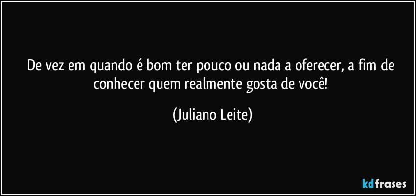 De vez em quando é bom ter pouco ou nada a oferecer, a fim de conhecer quem realmente gosta de você! (Juliano Leite)